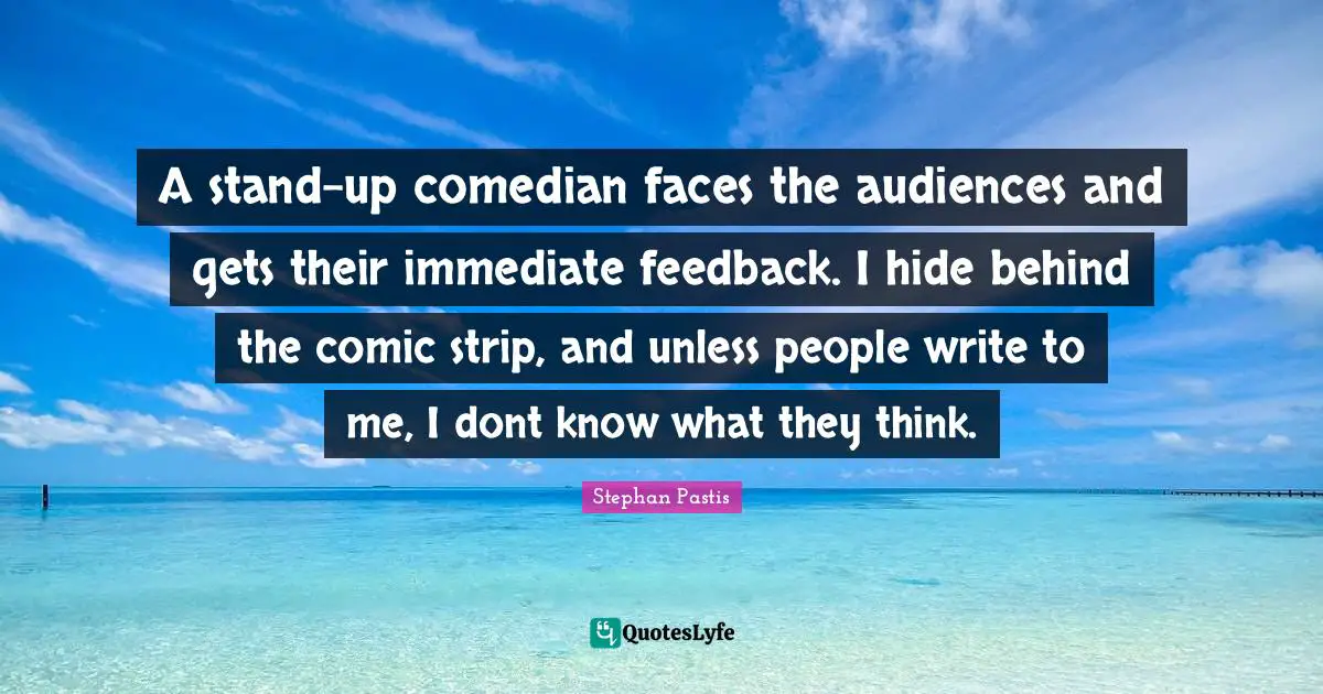 A stand-up comedian faces the audiences and gets their immediate feedback. I hide behind the comic strip, and unless people write to me, I dont know what they think.