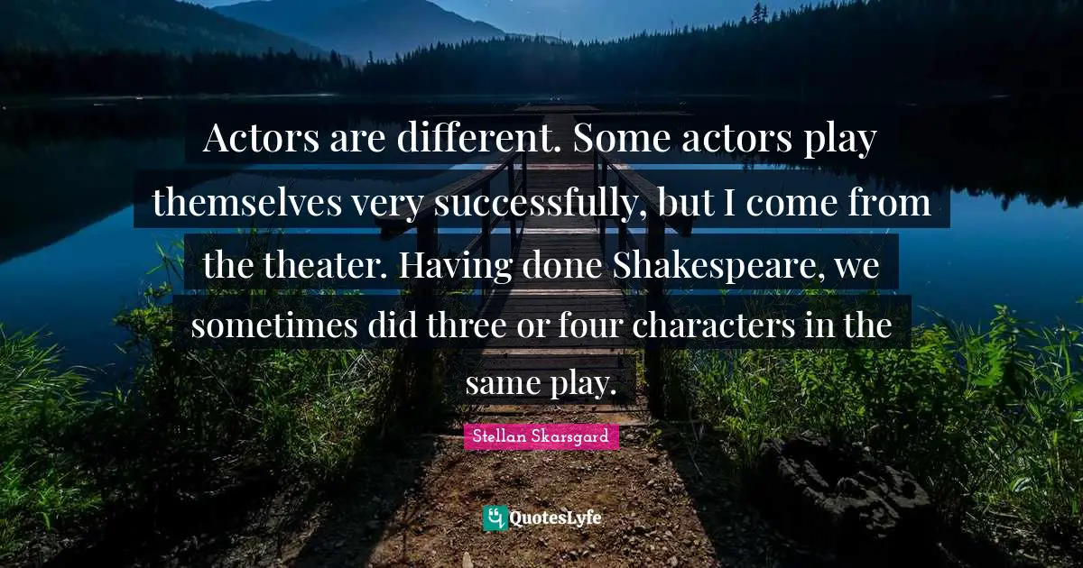 Actors are different. Some actors play themselves very successfully, but I come from the theater. Having done Shakespeare, we sometimes did three or four characters in the same play.