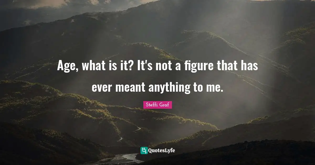 Age, what is it? It's not a figure that has ever meant anything to me.