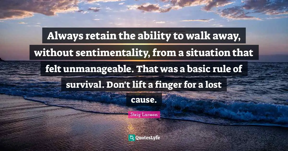 Always retain the ability to walk away, without sentimentality, from a situation that felt unmanageable. That was a basic rule of survival. Don't lift a finger for a lost cause.
