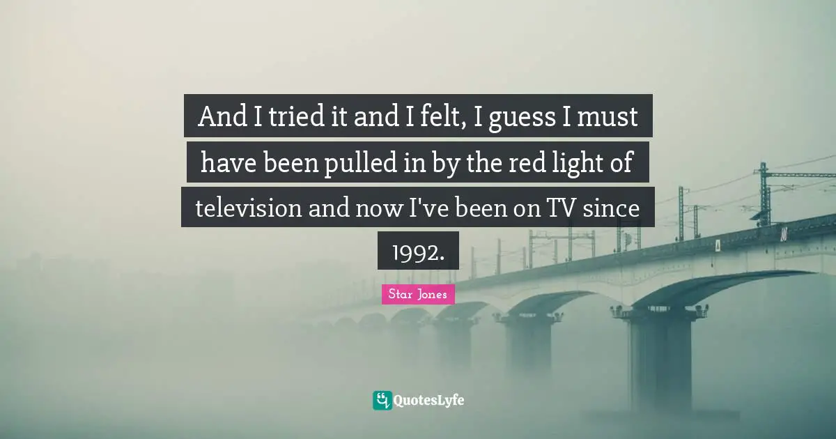 And I tried it and I felt, I guess I must have been pulled in by the red light of television and now I've been on TV since 1992.