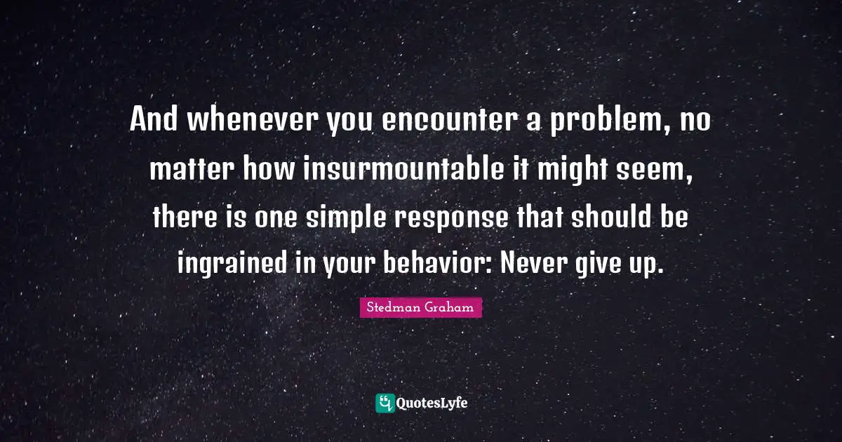 And whenever you encounter a problem, no matter how insurmountable it might seem, there is one simple response that should be ingrained in your behavior: Never give up.