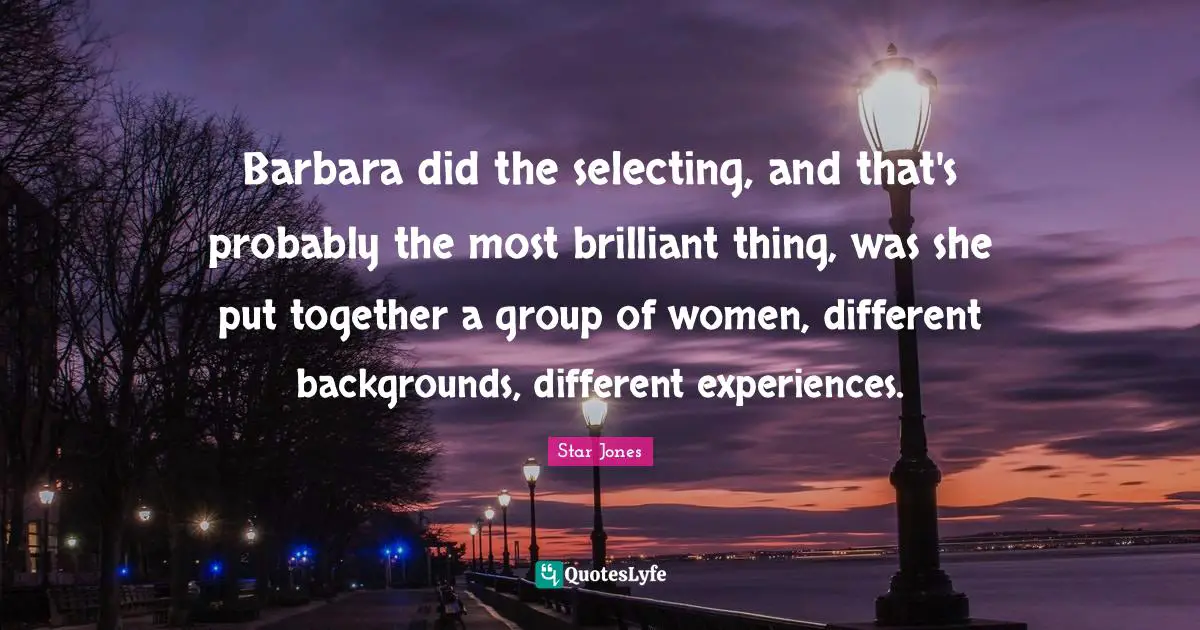 Barbara did the selecting, and that's probably the most brilliant thing, was she put together a group of women, different backgrounds, different experiences.