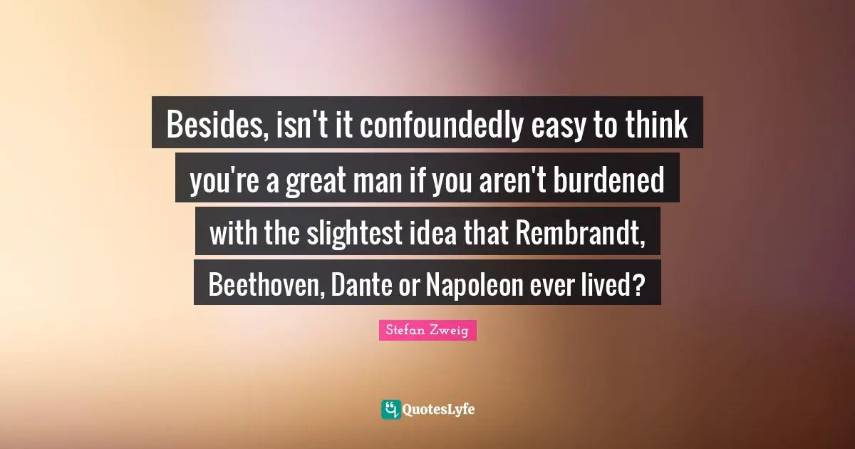 Besides, isn't it confoundedly easy to think you're a great man if you aren't burdened with the slightest idea that Rembrandt, Beethoven, Dante or Napoleon ever lived?