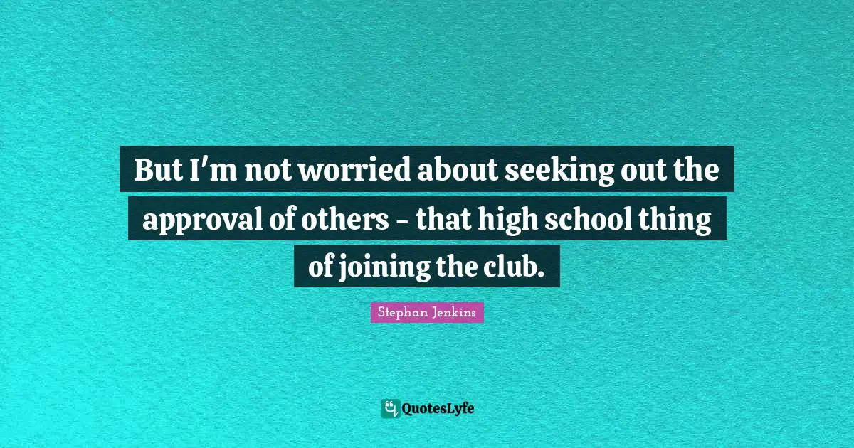 But I'm not worried about seeking out the approval of others - that high school thing of joining the club.