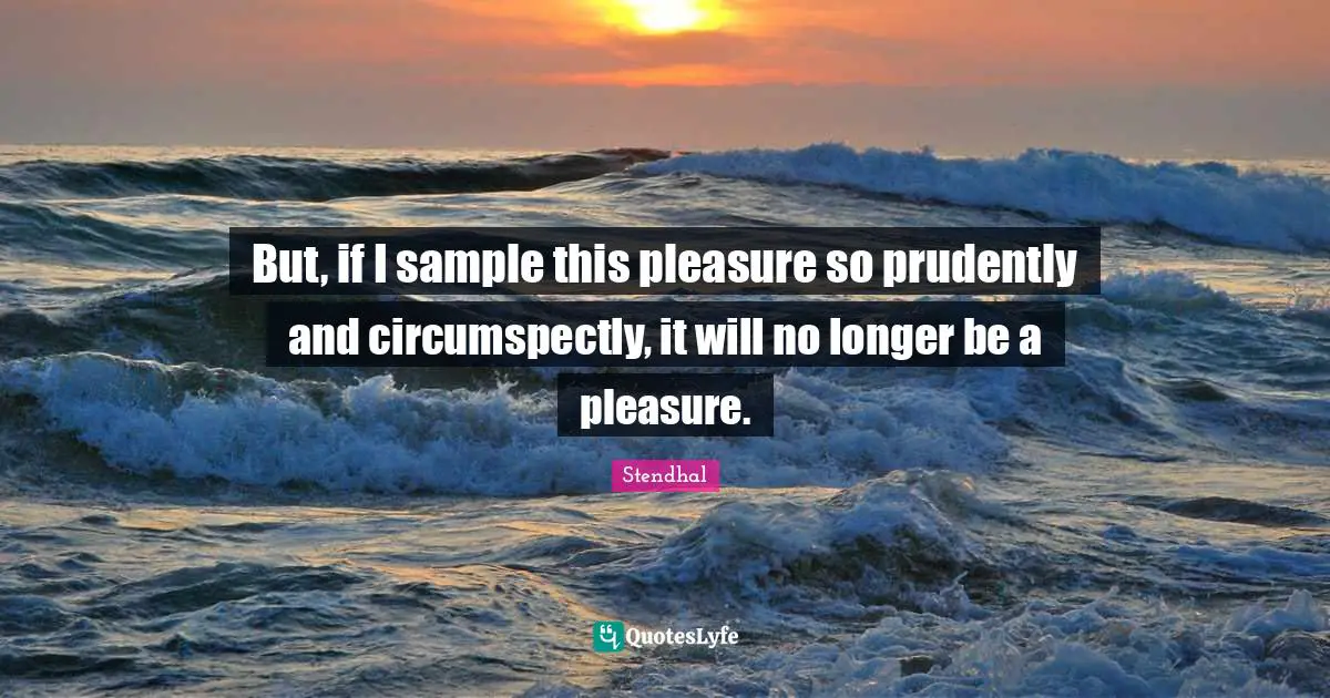 But, if I sample this pleasure so prudently and circumspectly, it will no longer be a pleasure.
