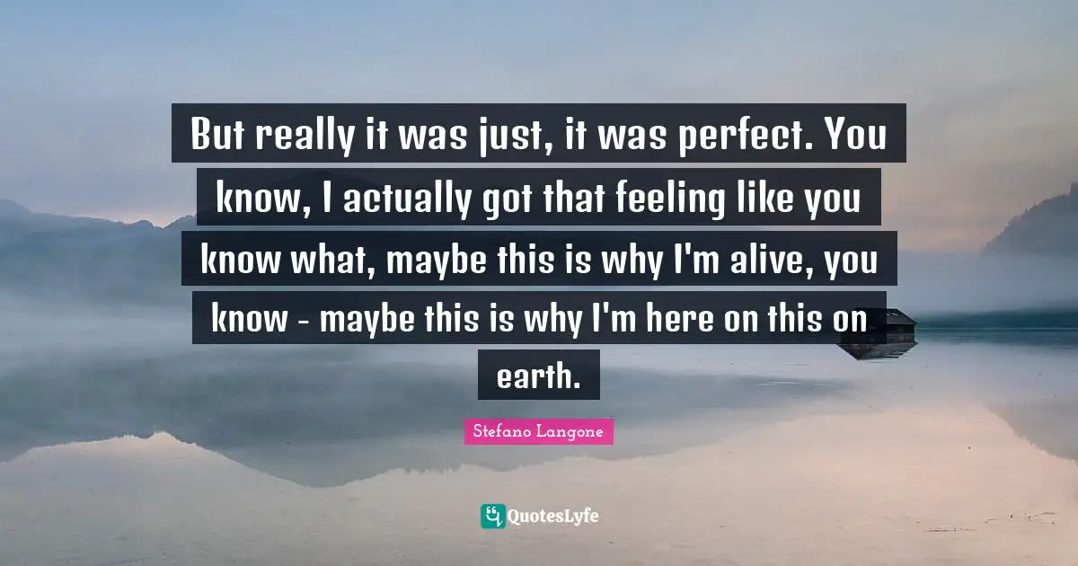 But really it was just, it was perfect. You know, I actually got that feeling like you know what, maybe this is why I'm alive, you know - maybe this is why I'm here on this on earth.