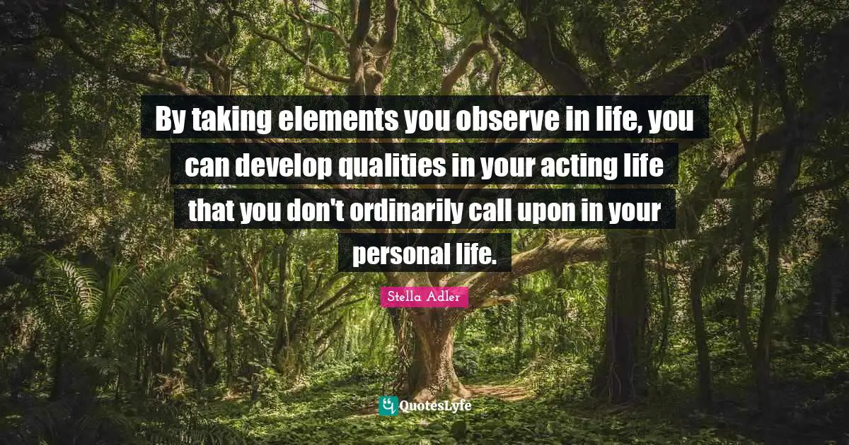 By taking elements you observe in life, you can develop qualities in your acting life that you don't ordinarily call upon in your personal life.