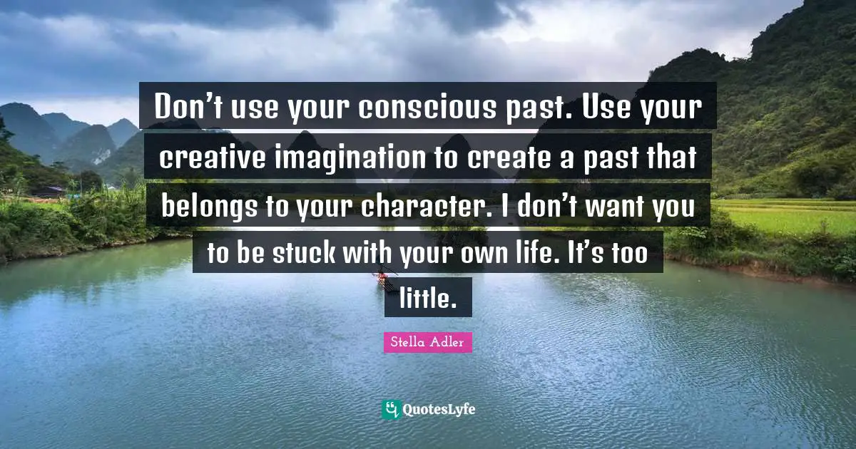 Don’t use your conscious past. Use your creative imagination to create a past that belongs to your character. I don’t want you to be stuck with your own life. It’s too little.
