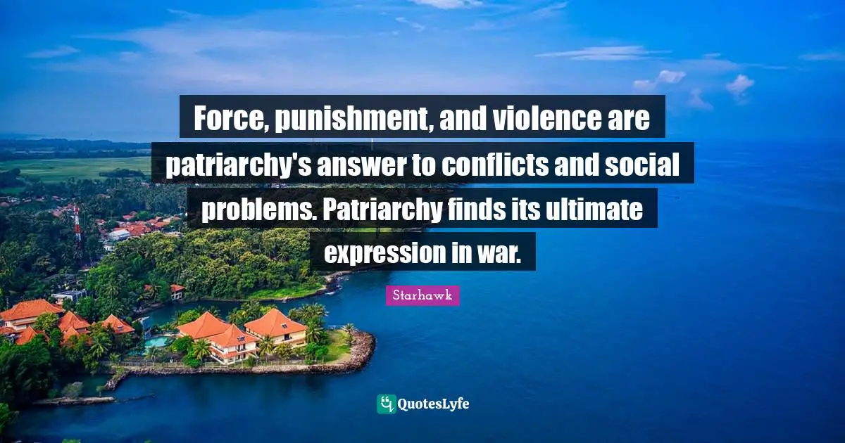 Force, punishment, and violence are patriarchy's answer to conflicts and social problems. Patriarchy finds its ultimate expression in war.