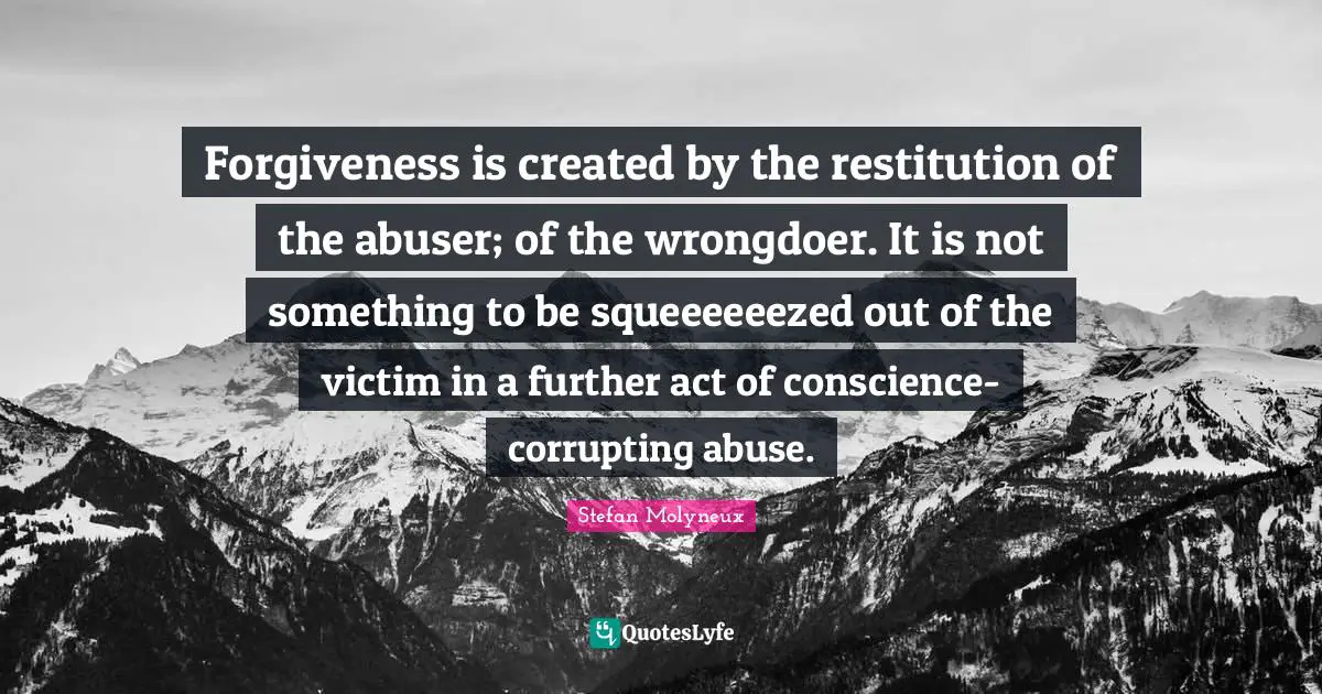 Stefan Molyneux Quotes: "Forgiveness is created by the restitution of the abuser; of the wrongdoer. It is not something to be squeeeeeezed out of the victim in a further act of conscience-corrupting abuse."
