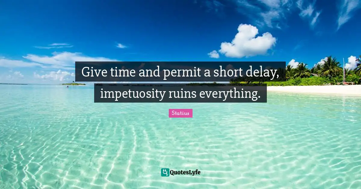 Give time and permit a short delay, impetuosity ruins everything.