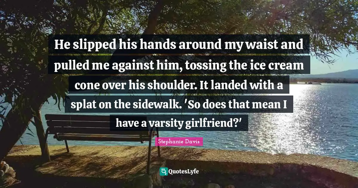 He slipped his hands around my waist and pulled me against him, tossing the ice cream cone over his shoulder. It landed with a splat on the sidewalk. 'So does that mean I have a varsity girlfriend?'