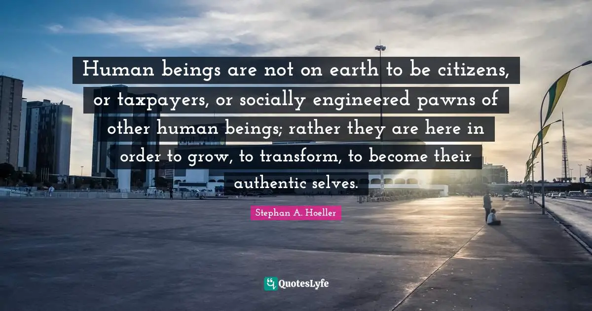 Human beings are not on earth to be citizens, or taxpayers, or socially engineered pawns of other human beings; rather they are here in order to grow, to transform, to become their authentic selves.