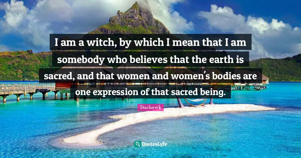 I am a witch, by which I mean that I am somebody who believes that the earth is sacred, and that women and women's bodies are one expression of that sacred being.