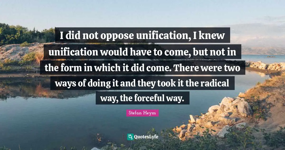 Stefan Heym Quotes: "I did not oppose unification, I knew unification would have to come, but not in the form in which it did come. There were two ways of doing it and they took it the radical way, the forceful way."