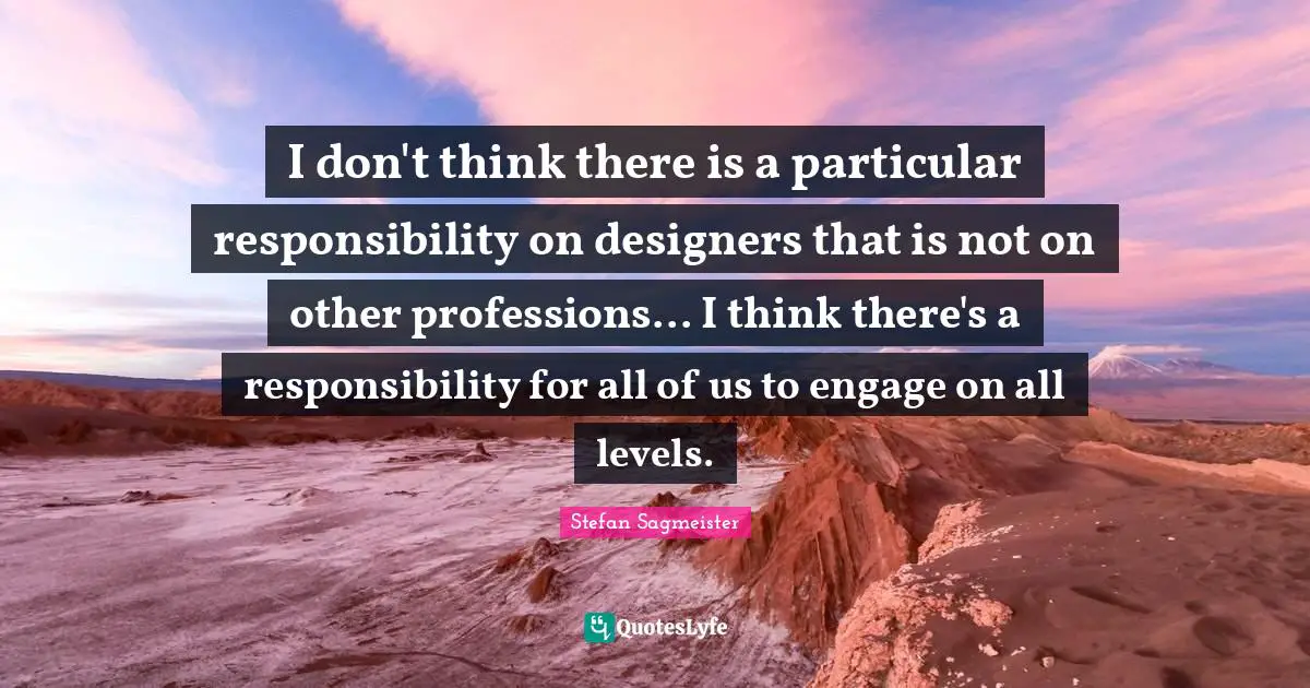 Stefan Sagmeister Quotes: "I don't think there is a particular responsibility on designers that is not on other professions... I think there's a responsibility for all of us to engage on all levels."