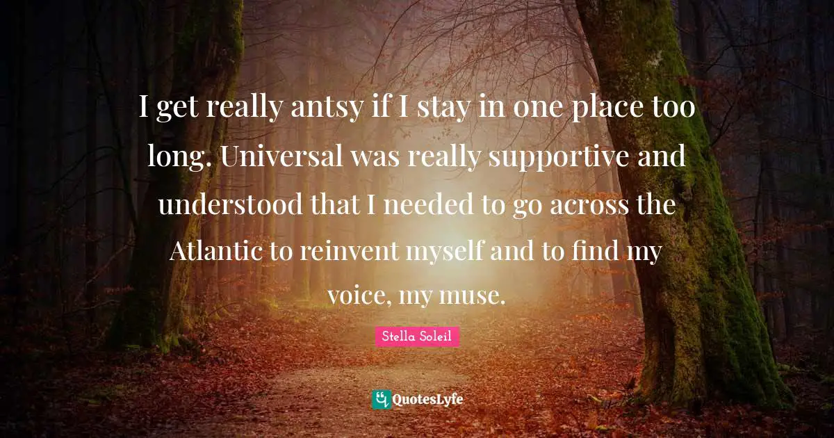 I get really antsy if I stay in one place too long. Universal was really supportive and understood that I needed to go across the Atlantic to reinvent myself and to find my voice, my muse.