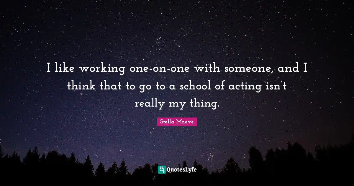 I like working one-on-one with someone, and I think that to go to a school of acting isn’t really my thing.