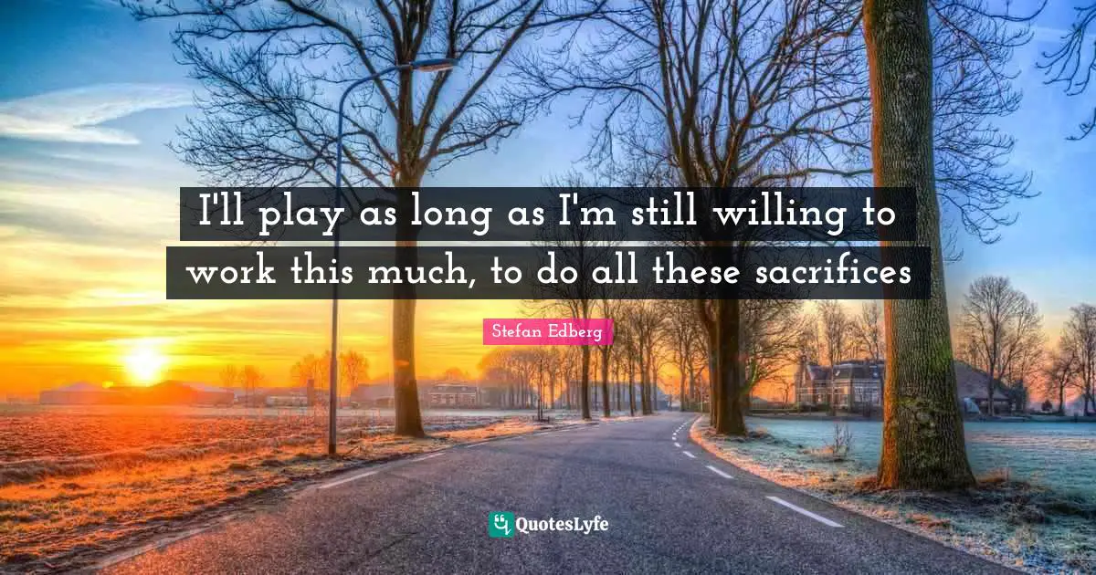 I'll play as long as I'm still willing to work this much, to do all these sacrifices