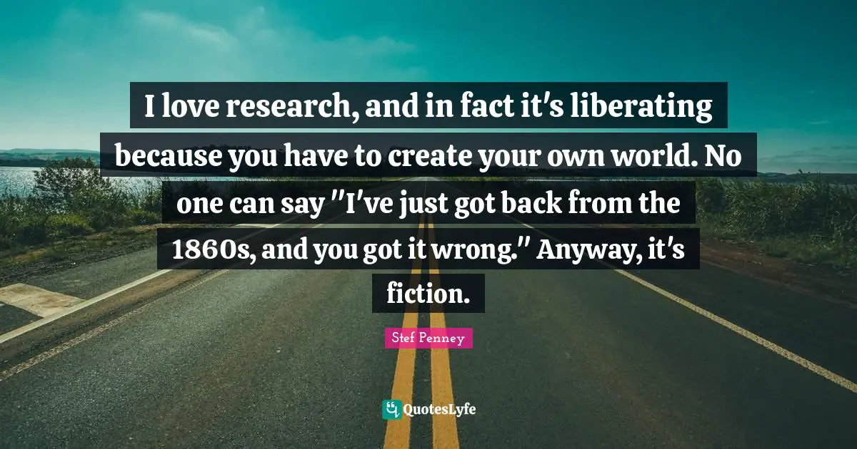 I love research, and in fact it's liberating because you have to create your own world. No one can say "I've just got back from the 1860s, and you got it wrong." Anyway, it's fiction.