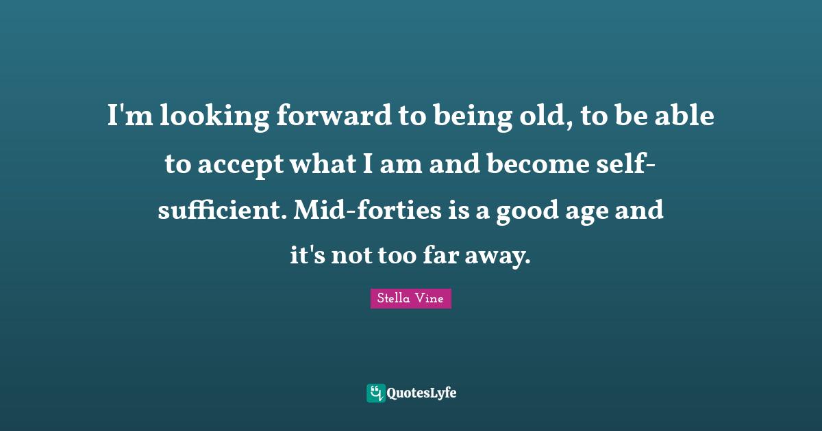 I'm looking forward to being old, to be able to accept what I am and become self-sufficient. Mid-forties is a good age and it's not too far away.