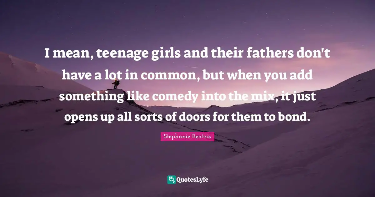 I mean, teenage girls and their fathers don't have a lot in common, but when you add something like comedy into the mix, it just opens up all sorts of doors for them to bond.
