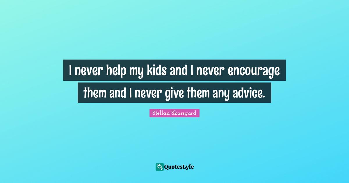 I never help my kids and I never encourage them and I never give them any advice.