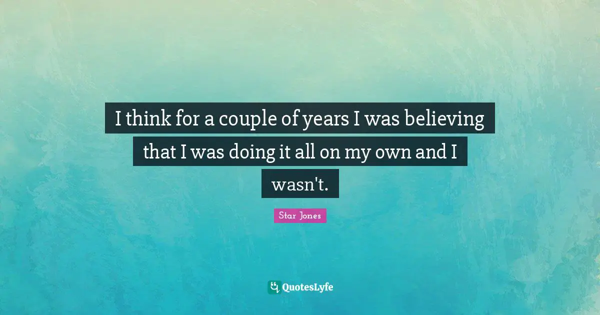 I think for a couple of years I was believing that I was doing it all on my own and I wasn't.