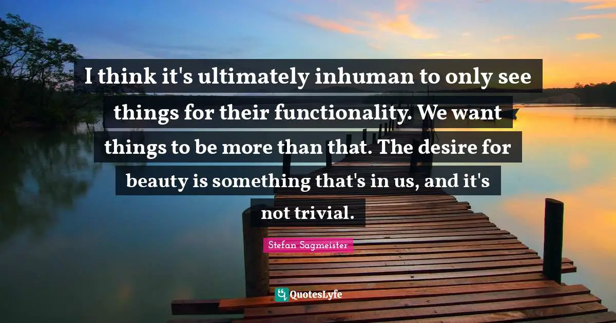Stefan Sagmeister Quotes: "I think it's ultimately inhuman to only see things for their functionality. We want things to be more than that. The desire for beauty is something that's in us, and it's not trivial."