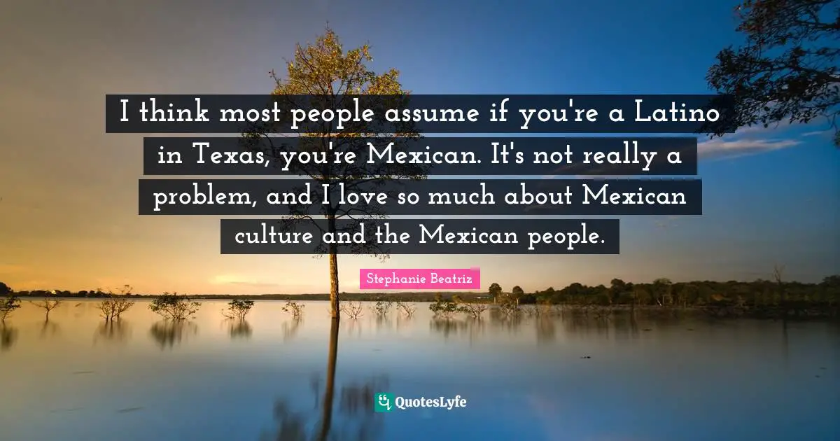 Latino Quotes: "I think most people assume if you're a Latino in Texas, you're Mexican. It's not really a problem, and I love so much about Mexican culture and the Mexican people."