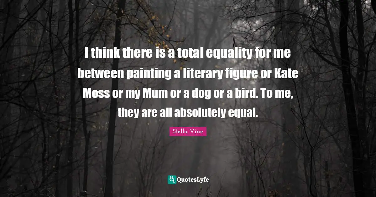 Kate Quotes: "I think there is a total equality for me between painting a literary figure or Kate Moss or my Mum or a dog or a bird. To me, they are all absolutely equal."