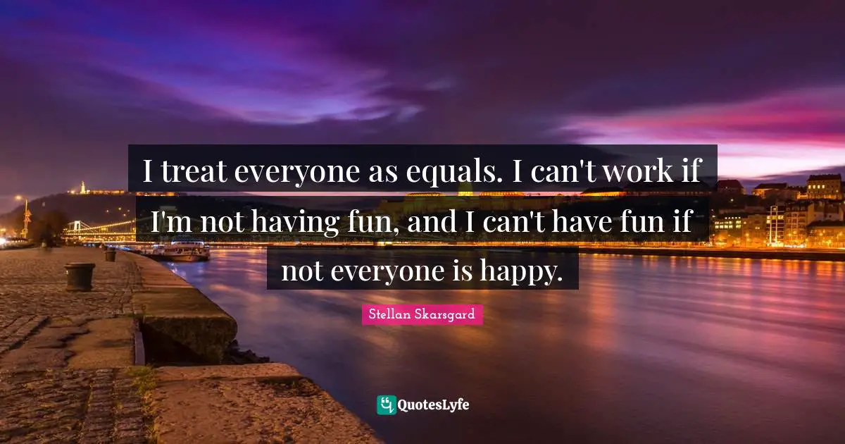 I treat everyone as equals. I can't work if I'm not having fun, and I can't have fun if not everyone is happy.