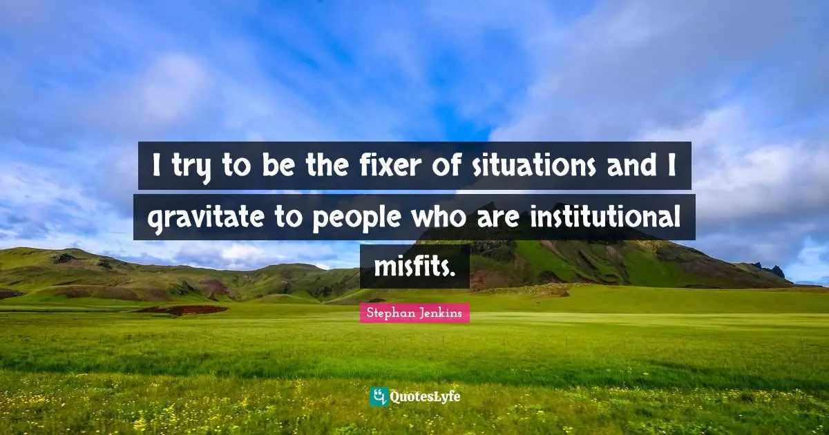 I try to be the fixer of situations and I gravitate to people who are institutional misfits.