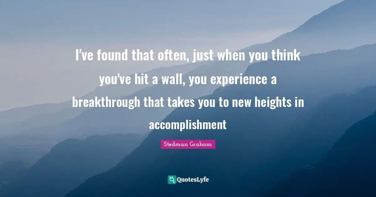 I've found that often, just when you think you've hit a wall, you experience a breakthrough that takes you to new heights in accomplishment