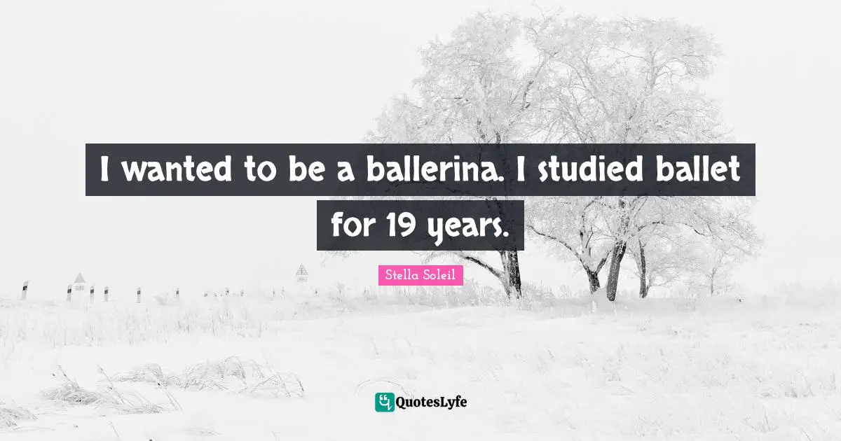 I wanted to be a ballerina. I studied ballet for 19 years.