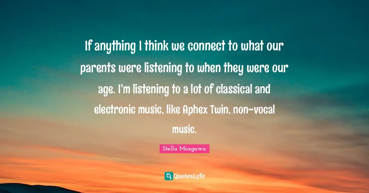 If anything I think we connect to what our parents were listening to when they were our age. I'm listening to a lot of classical and electronic music, like Aphex Twin, non-vocal music.