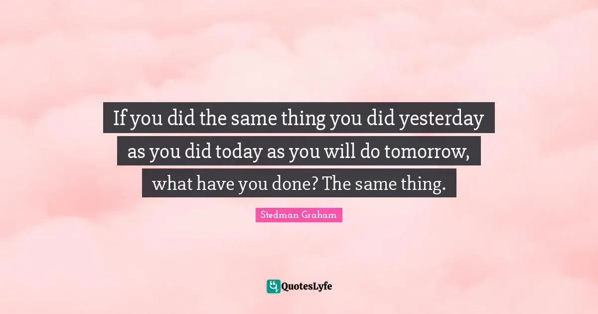 If you did the same thing you did yesterday as you did today as you will do tomorrow, what have you done? The same thing.
