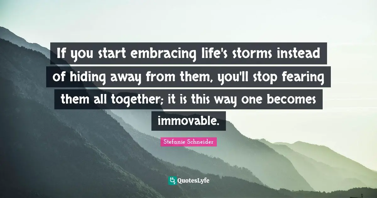If you start embracing life's storms instead of hiding away from them, you'll stop fearing them all together; it is this way one becomes immovable.
