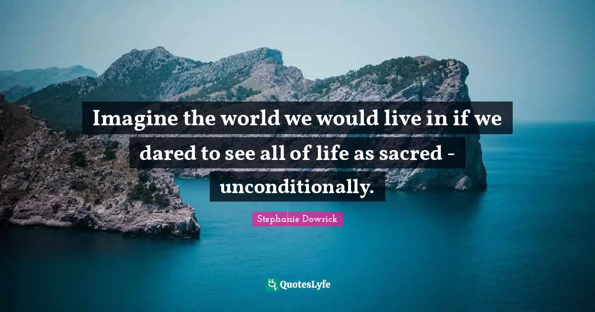 Imagine the world we would live in if we dared to see all of life as sacred - unconditionally.