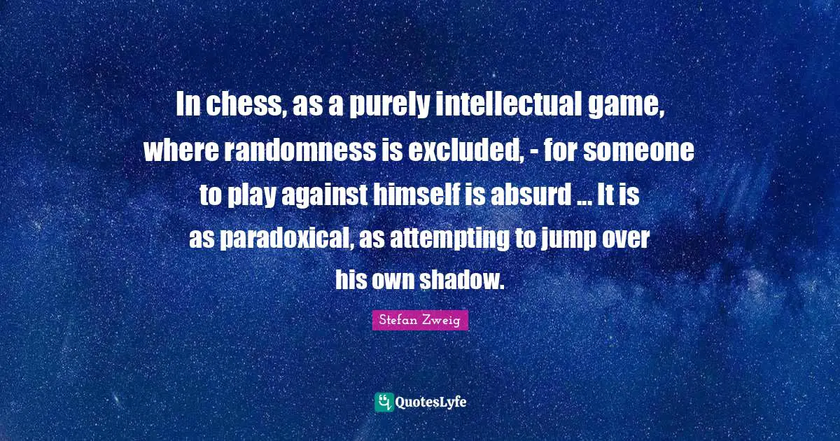 Stefan Zweig Quotes: "In chess, as a purely intellectual game, where randomness is excluded, - for someone to play against himself is absurd ... It is as paradoxical, as attempting to jump over his own shadow."