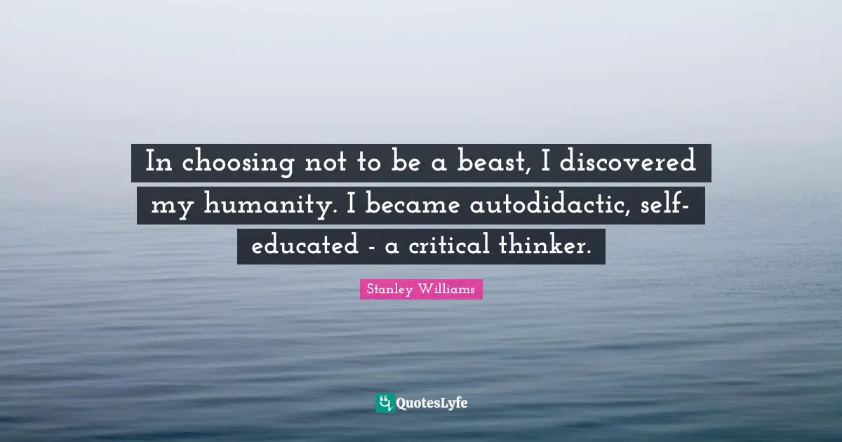 In choosing not to be a beast, I discovered my humanity. I became autodidactic, self-educated - a critical thinker.