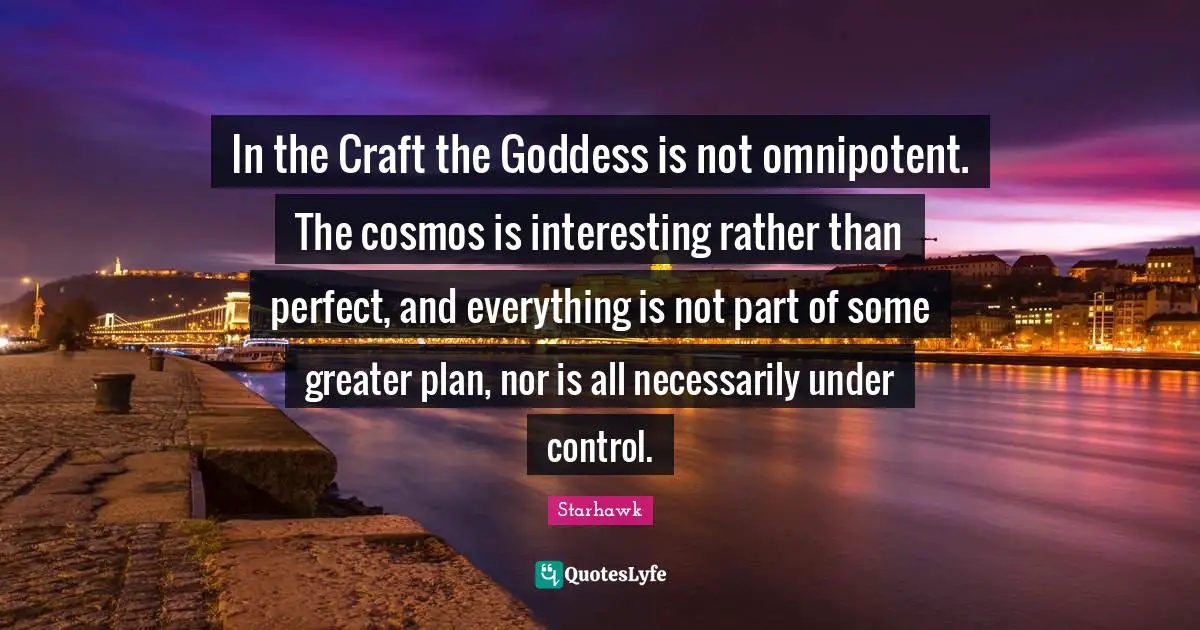 In the Craft the Goddess is not omnipotent. The cosmos is interesting rather than perfect, and everything is not part of some greater plan, nor is all necessarily under control.