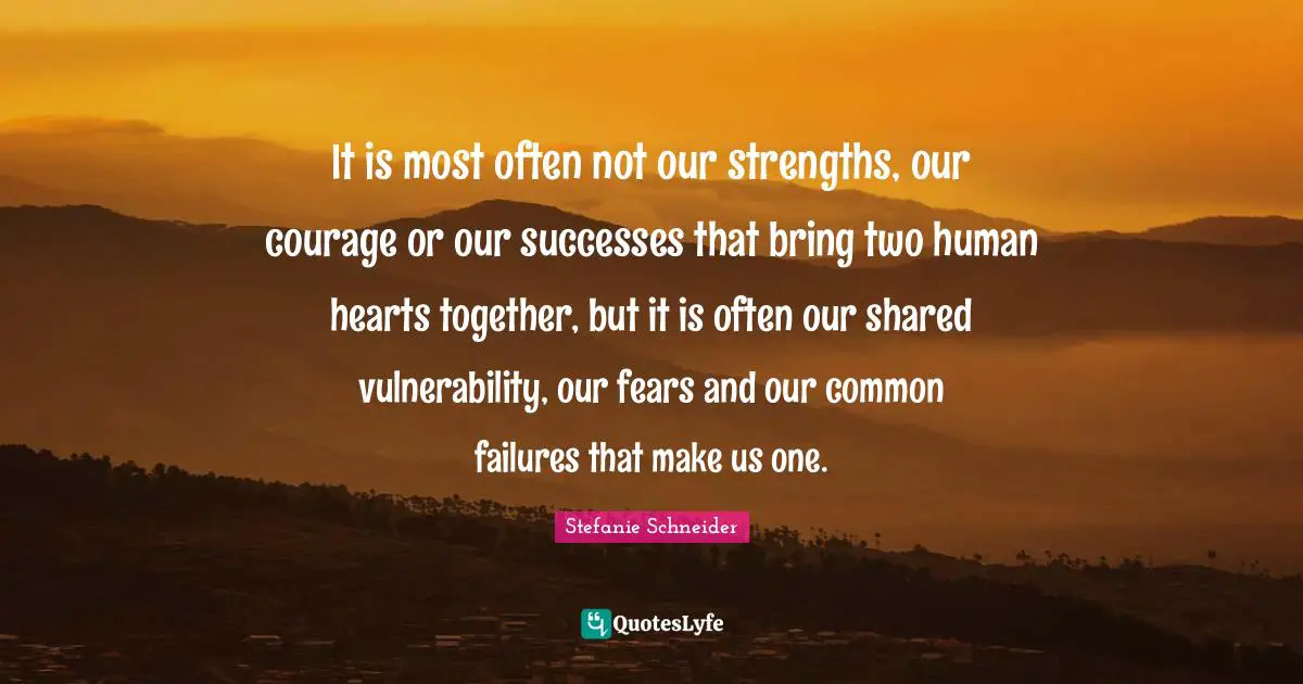 It is most often not our strengths, our courage or our successes that bring two human hearts together, but it is often our shared vulnerability, our fears and our common failures that make us one.