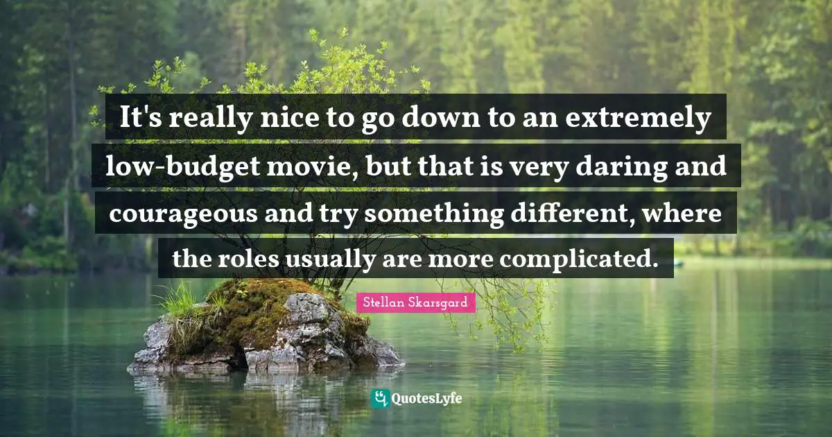 It's really nice to go down to an extremely low-budget movie, but that is very daring and courageous and try something different, where the roles usually are more complicated.