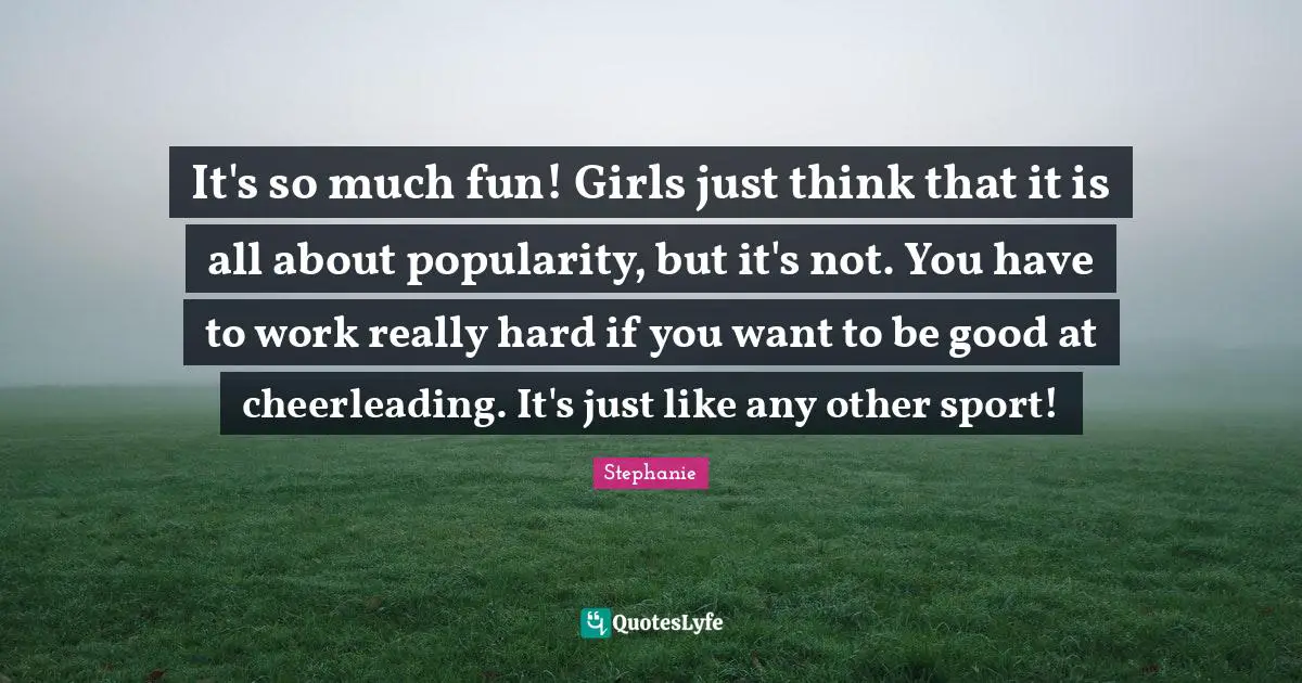 It's so much fun! Girls just think that it is all about popularity, but it's not. You have to work really hard if you want to be good at cheerleading. It's just like any other sport!