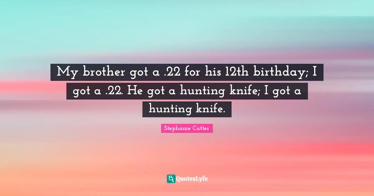 My brother got a .22 for his 12th birthday; I got a .22. He got a hunting knife; I got a hunting knife.