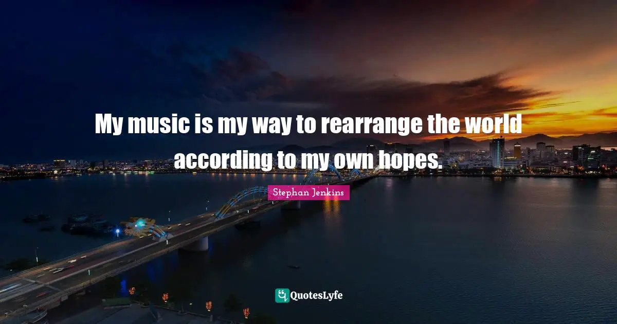 My music is my way to rearrange the world according to my own hopes.