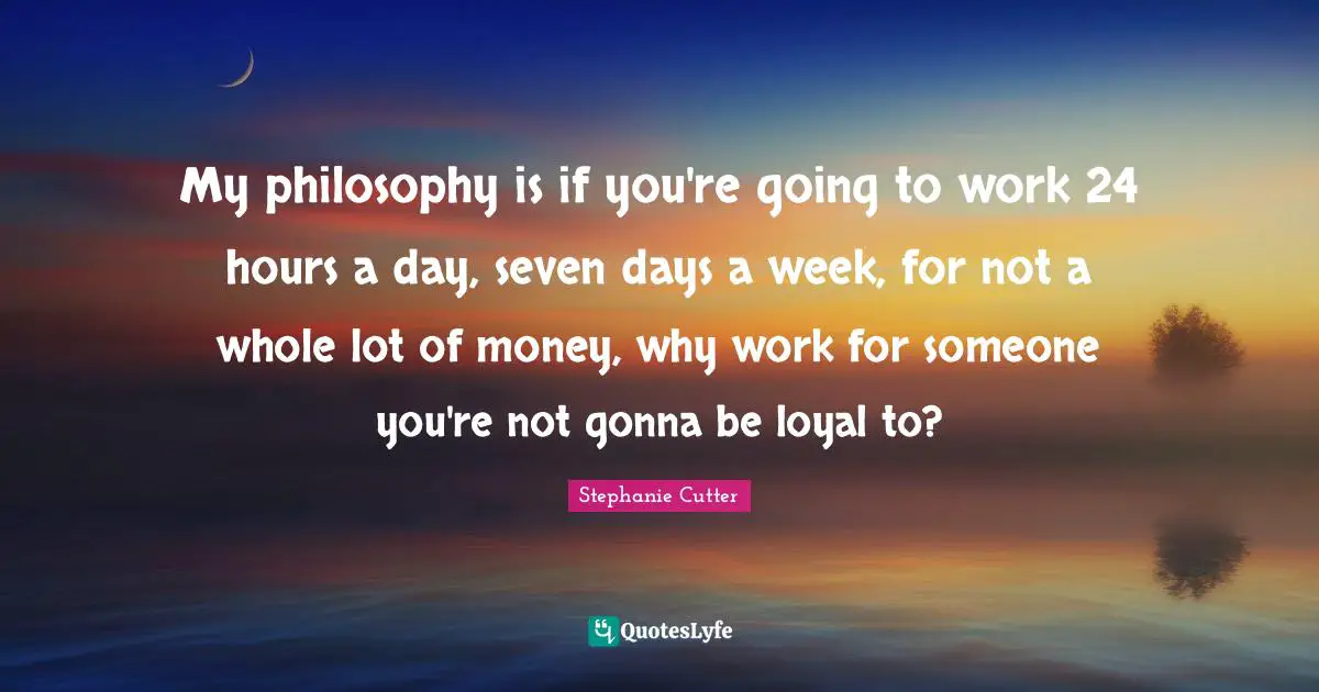 My philosophy is if you're going to work 24 hours a day, seven days a week, for not a whole lot of money, why work for someone you're not gonna be loyal to?