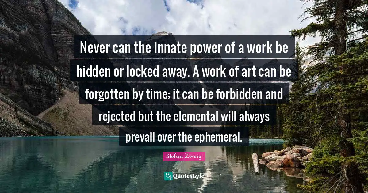 Never can the innate power of a work be hidden or locked away. A work of art can be forgotten by time; it can be forbidden and rejected but the elemental will always prevail over the ephemeral.